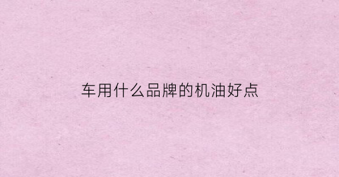 车用什么品牌的机油好点(汽车用哪个牌子的机油好)