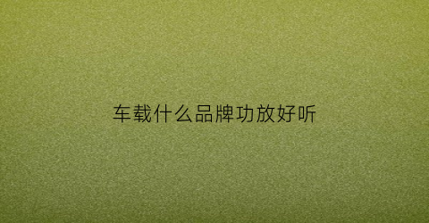 车载什么品牌功放好听(什么牌子的汽车功放音质最好)