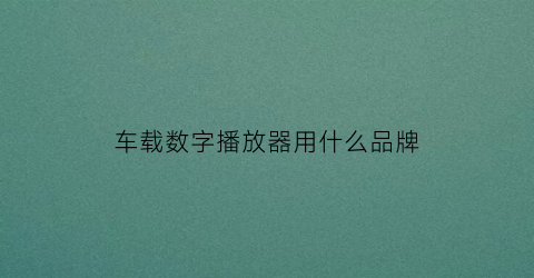 车载数字播放器用什么品牌(汽车数码播放器哪个牌子好)