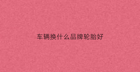 车辆换什么品牌轮胎好(汽车胎换什么牌子好)
