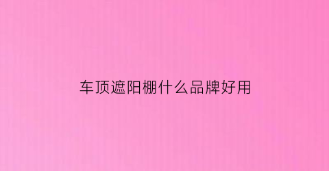 车顶遮阳棚什么品牌好用(汽车顶棚遮阳布)