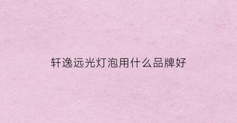轩逸远光灯泡用什么品牌好(轩逸远光灯什么型号)