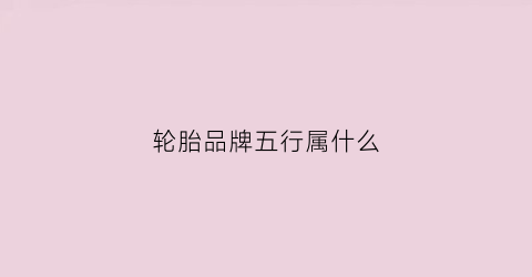 轮胎品牌五行属什么(轮胎属于什么行业类别)