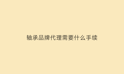 轴承品牌代理需要什么手续(轴承品牌代理需要什么手续和证件)