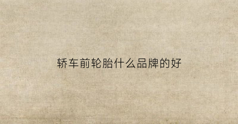 轿车前轮胎什么品牌的好(小车前轮轮胎)