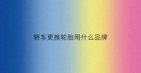轿车更换轮胎用什么品牌(轿车更换轮胎用什么品牌好)
