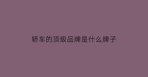 轿车的顶级品牌是什么牌子(轿车的顶级品牌是什么牌子的车)