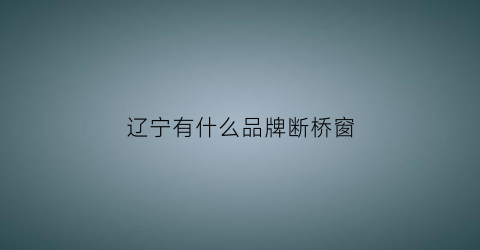 辽宁有什么品牌断桥窗(辽宁断桥铝门窗十大名牌)