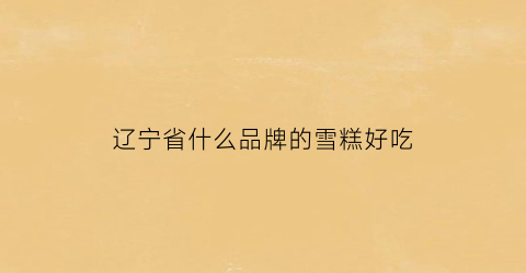 辽宁省什么品牌的雪糕好吃(辽宁雪糕企业名单)