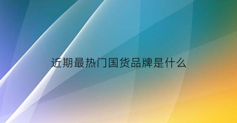 近期最热门国货品牌是什么(近期最热门国货品牌是什么)