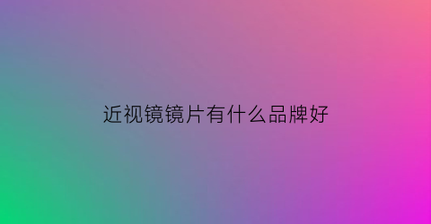 近视镜镜片有什么品牌好(近视镜片哪个品牌最好)