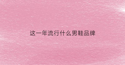 这一年流行什么男鞋品牌(2021年鞋子流行趋势男鞋)