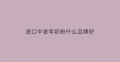 进口中老年奶粉什么品牌好(中老年奶粉国产和进口的有什区别)