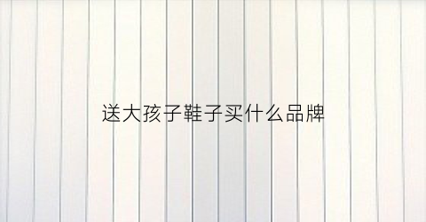 送大孩子鞋子买什么品牌(送孩子一双鞋子希望他人生的道路可以走的顺利)