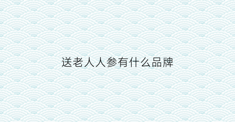 送老人人参有什么品牌(老人适合用什么参)