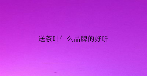 送茶叶什么品牌的好听(送茶叶什么品牌的好听些)