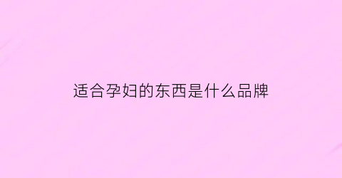 适合孕妇的东西是什么品牌(适合孕妇的产品)