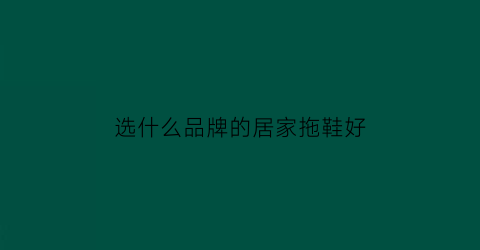 选什么品牌的居家拖鞋好(什么牌子的居家拖鞋好穿而且质量也好)