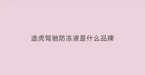 途虎驾驰防冻液是什么品牌(途虎驾驰刹车油怎么样)