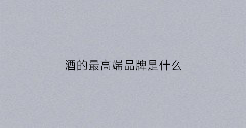 酒的最高端品牌是什么(最好的酒品)