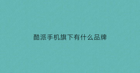 酷派手机旗下有什么品牌(酷派手机是什么旗下的)