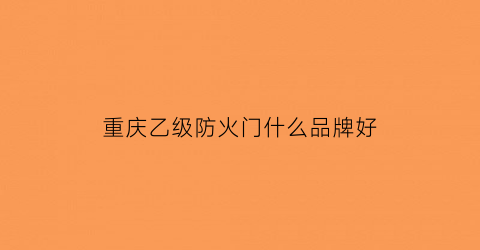重庆乙级防火门什么品牌好(重庆防火门厂家哪家好)