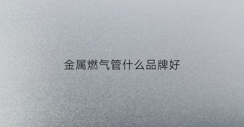 金属燃气管什么品牌好(金属燃气管什么品牌好用)