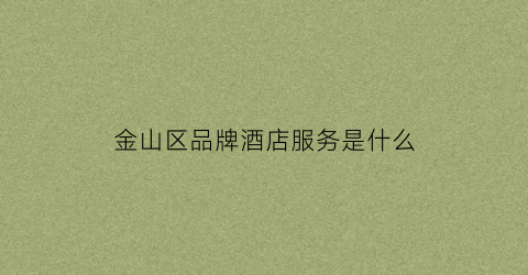 金山区品牌酒店服务是什么(金山区品牌酒店服务是什么公司)