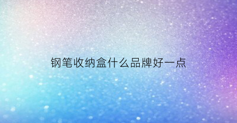 钢笔收纳盒什么品牌好一点(钢笔收纳盒笔袋哪个好)