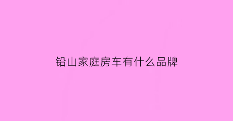铅山家庭房车有什么品牌(铅山房产网所有新房房源)
