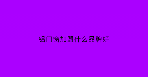 铝门窗加盟什么品牌好(铝门窗加盟代理)