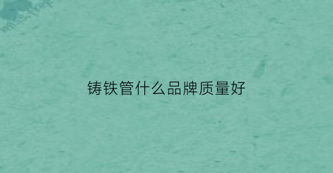 铸铁管什么品牌质量好(铸铁管什么品牌质量好耐用)