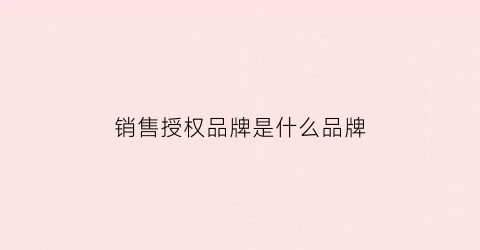 销售授权品牌是什么品牌(销售授权是什么意思)