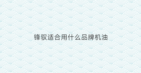 锋驭适合用什么品牌机油(锋驭适合用什么品牌机油好)