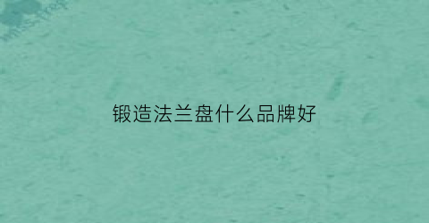 锻造法兰盘什么品牌好(锻造法兰盘和铸造法兰盘哪个好)