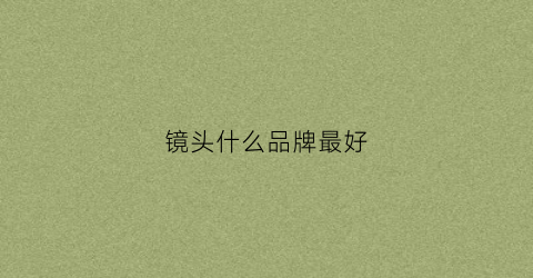 镜头什么品牌最好(镜头哪个品牌好)