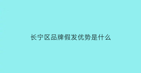 长宁区品牌假发优势是什么(上海假发哪个牌子质量最好)