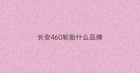 长安460轮胎什么品牌(长安ev460轮胎)