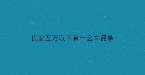 长安五万以下有什么车品牌(长安五万左右车型suv)