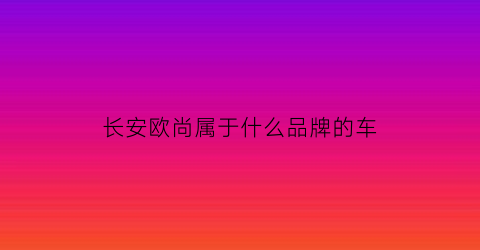 长安欧尚属于什么品牌的车(长安欧尚是什么品牌)