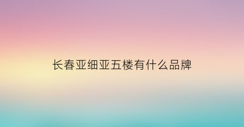长春亚细亚五楼有什么品牌(长春亚细亚品牌是真的吗)
