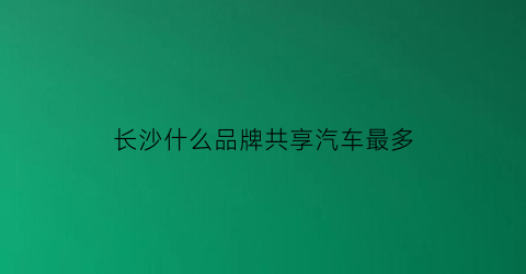 长沙什么品牌共享汽车最多(2020长沙共享汽车哪个最便宜)