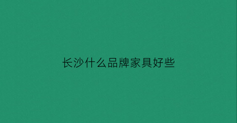 长沙什么品牌家具好些(长沙家具公司排名)