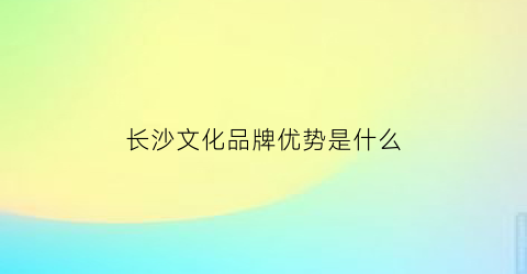 长沙文化品牌优势是什么(长沙特色文创产品)