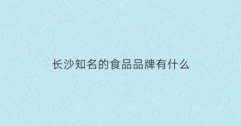 长沙知名的食品品牌有什么(长沙有什么食品厂)