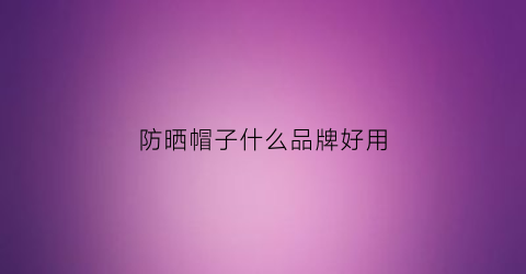 防晒帽子什么品牌好用(防晒帽哪个牌子)