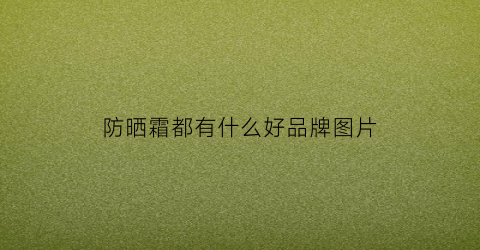 防晒霜都有什么好品牌图片(防晒霜百科)