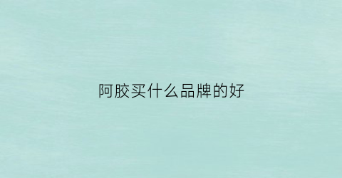 阿胶买什么品牌的好(阿胶买什么品牌的好用)