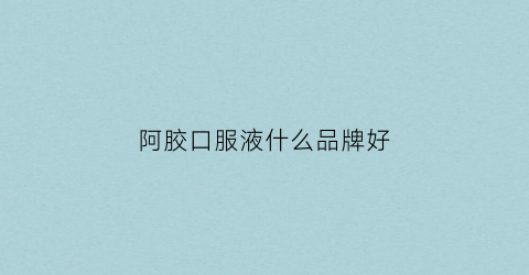 阿胶口服液什么品牌好(阿胶口服液什么品牌好一点)
