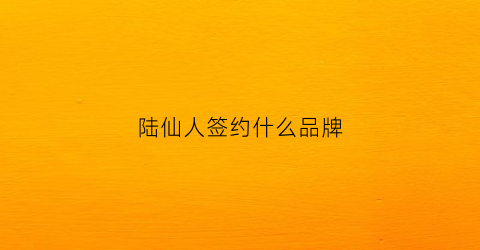 陆仙人签约什么品牌(陆仙人走红原因)